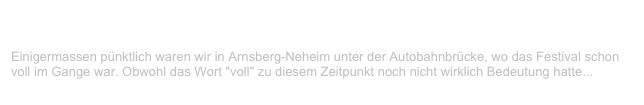 Under-The-Bridge-Festival, Arnsberg-Neheim                                   ✫
Samstag, 14. August 1999
Einigermassen pünktlich waren wir in Arnsberg-Neheim unter der Autobahnbrücke, wo das Festival schon voll im Gange war. Obwohl das Wort "voll" zu diesem Zeitpunkt noch nicht wirklich Bedeutung hatte...
Weiterlesen...