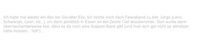 Kid Rock & Blind Passengers, Zeche Carl, Essen                         ✫ ✫
Montag, 11. Oktober 1999
Ich hatte mal wieder ein Abo bei Gevatter Eile. Ich hetzte mich nach Feierabend zu den Jungs (Lenz, Schwarzer, Loon, etc..), um dann pünktlich in Essen an der Zeche Carl anzukommen. Dort wurde dann überraschenderweise klar, dass es da noch eine Support-Band gibt (und man sich gar nicht so abhetzen hätte müssen...*toll*)...
Weiterlesen...