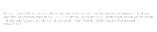 V-LENZ & Bananafishbones, Gaggenau                                        ✫✫
Donnerstag, 23. Dezember 1999
Ho, ho, ho, es weihnachtet sehr. Alle versuchen, Weihnachten möglichst elegant zu verpassen. Und was kann man da besseres machen als FETE? Und da ein Gig für den 23.12. geplant war, hatten wir alle schon mal eine gute Ausrede, um nicht an einem behämmerten Familien-Zeremoniell zu Heiligabend
teilzunehmen...
Weiterlesen...