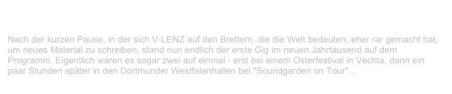 Doppelkonzert JZ Vechta / Westfalenhallen Dortmund                      ✫
Sonntag, 23. April 2000
Nach der kurzen Pause, in der sich V-LENZ auf den Brettern, die die Welt bedeuten, eher rar gemacht hat, um neues Material zu schreiben, stand nun endlich der erste Gig im neuen Jahrtausend auf dem Programm. Eigentlich waren es sogar zwei auf einmal - erst bei einem Osterfestival in Vechta, dann ein paar Stunden später in den Dortmunder Westfalenhallen bei "Soundgarden on Tour"...
Weiterlesen...