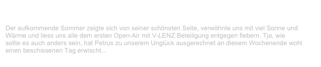 Open Air, Wildbad                                                                               ✫
Freitag, 19. Mai 2000
Der aufkommende Sommer zeigte sich von seiner schönsten Seite, verwöhnte uns mit viel Sonne und Wärme und liess uns alle dem ersten Open-Air mit V-LENZ Beteiligung entgegen fiebern. Tja, wie
sollte es auch anders sein, hat Petrus zu unserem Unglück ausgerechnet an diesem Wochenende wohl einen beschissenen Tag erwischt...
Weiterlesen...