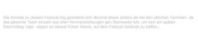 Open Air, Stemwede                                                             ✫ ✫ ✫ ✫
Samstag, 12. August 2000
Die Anreise zu diesem Festival-Gig gestaltete sich diesmal etwas anders als bei den üblichen Terminen, da das gesamte Team einzeln aus allen Himmelsrichtungen gen Stemwede fuhr, um sich am späten
Nachmittag, naja - sagen wir besser früher Abend, auf dem Festival-Gelände zu treffen...
Weiterlesen...