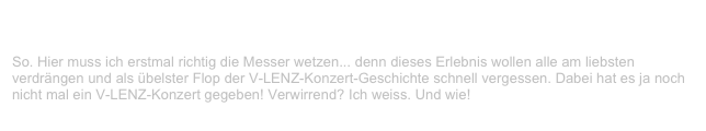 Rocktempel Underground Open Air, Stade                               ✫ ✫ ✫
Samstag, 2. September 2000
So. Hier muss ich erstmal richtig die Messer wetzen... denn dieses Erlebnis wollen alle am liebsten verdrängen und als übelster Flop der V-LENZ-Konzert-Geschichte schnell vergessen. Dabei hat es ja noch nicht mal ein V-LENZ-Konzert gegeben! Verwirrend? Ich weiss. Und wie!
Weiterlesen...