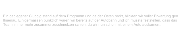 BC Club, Ilmenau                                                                           ✫ ✫
Freitag, 6. Oktober 2000
Ein gediegener Clubgig stand auf dem Programm und da der Osten rockt, blickten wir voller Erwartung gen Ilmenau. Einigermassen pünktlich waren wir bereits auf der Autobahn und ich musste feststellen, dass das Team immer mehr zusammenzuschmelzen schien, da wir nun schon mit einem Auto auskamen...
Weiterlesen...