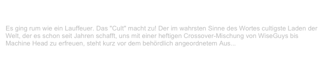 Cult, Arnsberg                                                                                     ✫
Montag, 23. Oktober 2000
Es ging rum wie ein Lauffeuer. Das "Cult" macht zu! Der im wahrsten Sinne des Wortes cultigste Laden der Welt, der es schon seit Jahren schafft, uns mit einer heftigen Crossover-Mischung von WiseGuys bis
Machine Head zu erfreuen, steht kurz vor dem behördlich angeordnetem Aus...
Weiterlesen...