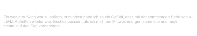 JUZ, Leer                                                                                            ✫
Mittwoch, 14. März 2001
Ein wenig Aufwind war zu spüren, zumindest hatte ich so ein Gefühl, dass mit der kommenden Serie von V-LENZ-Auftritten wieder was frisches passiert, als ich mich am Mittwochmorgen sammelte und mich
mental auf den Tag vorbereitete...
Weiterlesen...