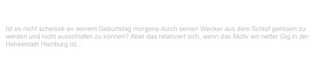 Große Freiheit/Kaiserkeller, Hamburg                                           ✫ ✫
Sonntag, 8. April 2001
Ist es nicht scheisse an seinem Geburtstag morgens durch seinen Wecker aus dem Schlaf gerissen zu werden und nicht ausschlafen zu können? Aber das relativiert sich, wenn das Motiv ein netter Gig in der Hansestadt Hamburg ist...
Weiterlesen...