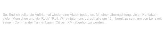 John Lennon Talent Award, Traumfabrik, Kiel                          ✫ ✫ ✫
Samstag, 28. April 2001
So. Endlich sollte ein Auftritt mal wieder eine Aktion bedeuten. Mit einer Übernachtung, vielen Kontakten, vielen Menschen und viel Rock'n'Roll. Wir einigten uns darauf, alle um 12 h bereit zu sein, um von Lenz mit seinem Commander Tannenbaum (Citroen XM) abgeholt zu werden...
Weiterlesen...