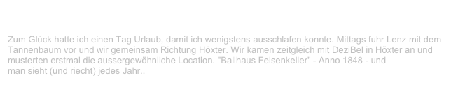 Blind Passengers & V-LENZ, Felsenkeller, Höxter                             ✫
Dienstag, 12. Oktober 1999
Zum Glück hatte ich einen Tag Urlaub, damit ich wenigstens ausschlafen konnte. Mittags fuhr Lenz mit dem Tannenbaum vor und wir gemeinsam Richtung Höxter. Wir kamen zeitgleich mit DeziBel in Höxter an und musterten erstmal die aussergewöhnliche Location. "Ballhaus Felsenkeller" - Anno 1848 - und 
man sieht (und riecht) jedes Jahr..
Weiterlesen...