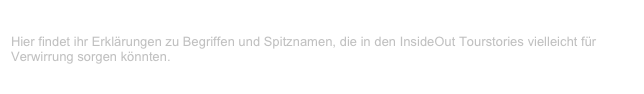 InsideOut Glossar
Hier findet ihr Erklärungen zu Begriffen und Spitznamen, die in den InsideOut Tourstories vielleicht für Verwirrung sorgen könnten. 
Weiterlesen...