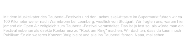 Warmbronner Open Air, Warmbronn (Leonberg)             ✫ ✫ ✫ ✫ ✫
Samstag, 24. Juli 1999
Mit dem Muskelkater des Taubertal-Festivals und der Lachmuskel-Attacke im Supermarkt fuhren wir ca. 100 Kilometer weiter nach Warmbronn bei Leonberg, westlich von Stuttgart. Wir fragten uns, warum hier jemand ein Open Air zeitgleich zum Taubertal-Festival veranstaltet. Das ist ja fast so, als würde man ein
Festival nebenan als direkte Konkurrenz zu "Rock am Ring" machen. Wir dachten, dass da kaum noch Publikum für ein weiteres Konzert übrig bleibt und alle ins Taubertal fahren. Naaa, mal sehen...
Weiterlesen...