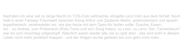 Staatsforsten Open Air, Staatsforsten                                      ✫ ✫ ✫
Samstag, 31. Juli 1999
Nachdem ich eine viel zu lange Nacht im TOS-Club verbrachte, klingelte Lenz mich aus dem Schlaf. Noch halb in einer Fantasy-Traumwelt zwischen König Arthur und Zauberer Merlin, grobmototrisch und sprach-legasthenisch, verabredeten wir, wie das heute mit dem Open-Air laufen sollte. Dusche, Essen,
los... zu Andree, zum Proberaum (Roto-Toms und so'n Zeug holen), zu Loon, zu Lenz. Der „Tannenbaum“ war bis zum Anschlag vollgestopft. Natürlich waren wieder alle viel zu spät dran - das wird wohl in diesem Leben nicht mehr pünktlich klappen - und der Wagen wurde getreten bis zum geht nicht mehr...
Weiterlesen...