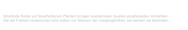 Apokalyptische Verse
V-LENZ / Willst Du?
Strafende Reiter auf feuerfarbenen Pferden bringen wasserlosen Quellen prophezeites Verderben. Die die Freiheit versprechen sind selber nur Sklaven der Vergänglichkeit, sie werden sie bestrafen...
Weiterlesen...