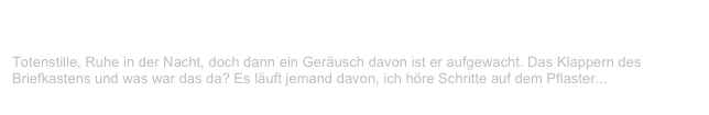 Feuer
V-LENZ / Willst Du?
Totenstille, Ruhe in der Nacht, doch dann ein Geräusch davon ist er aufgewacht. Das Klappern des Briefkastens und was war das da? Es läuft jemand davon, ich höre Schritte auf dem Pflaster...
Weiterlesen...