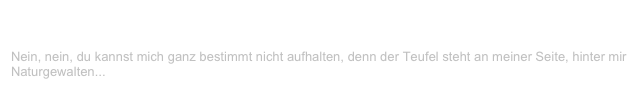 Der Henker
V-LENZ / Willst Du?
Nein, nein, du kannst mich ganz bestimmt nicht aufhalten, denn der Teufel steht an meiner Seite, hinter mir Naturgewalten...
Weiterlesen...