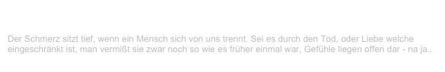 Der Schmerz sitzt tief
V-LENZ / Willst Du?
Der Schmerz sitzt tief, wenn ein Mensch sich von uns trennt. Sei es durch den Tod, oder Liebe welche eingeschränkt ist, man vermißt sie zwar noch so wie es früher einmal war, Gefühle liegen offen dar - na ja..
Weiterlesen...