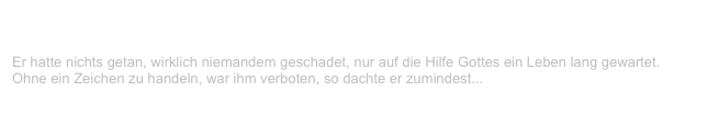 Gottes Soldat
V-LENZ / Willst Du?
Er hatte nichts getan, wirklich niemandem geschadet, nur auf die Hilfe Gottes ein Leben lang gewartet. Ohne ein Zeichen zu handeln, war ihm verboten, so dachte er zumindest...
Weiterlesen...